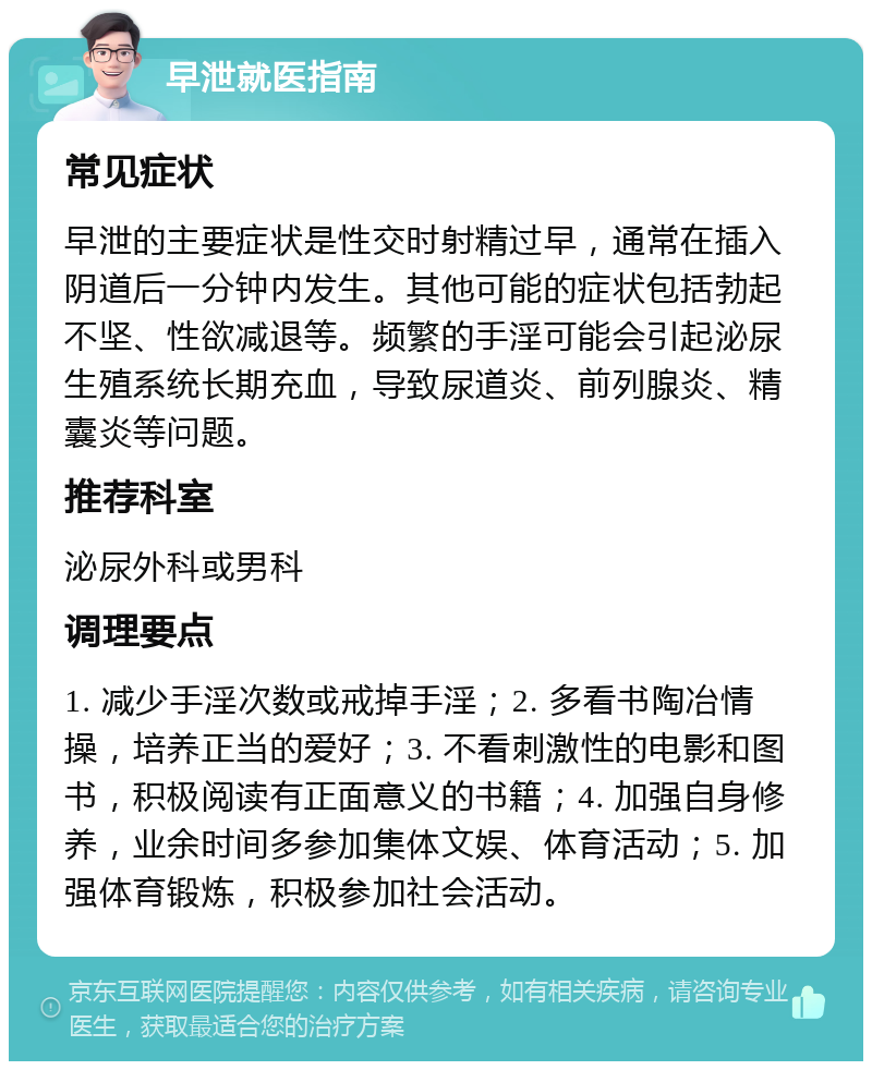 早泄就医指南 常见症状 早泄的主要症状是性交时射精过早，通常在插入阴道后一分钟内发生。其他可能的症状包括勃起不坚、性欲减退等。频繁的手淫可能会引起泌尿生殖系统长期充血，导致尿道炎、前列腺炎、精囊炎等问题。 推荐科室 泌尿外科或男科 调理要点 1. 减少手淫次数或戒掉手淫；2. 多看书陶冶情操，培养正当的爱好；3. 不看刺激性的电影和图书，积极阅读有正面意义的书籍；4. 加强自身修养，业余时间多参加集体文娱、体育活动；5. 加强体育锻炼，积极参加社会活动。