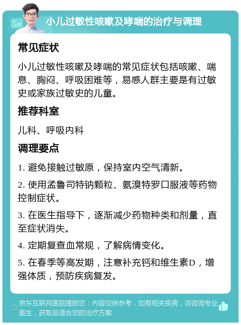 小儿过敏性咳嗽及哮喘的治疗与调理 常见症状 小儿过敏性咳嗽及哮喘的常见症状包括咳嗽、喘息、胸闷、呼吸困难等，易感人群主要是有过敏史或家族过敏史的儿童。 推荐科室 儿科、呼吸内科 调理要点 1. 避免接触过敏原，保持室内空气清新。 2. 使用孟鲁司特钠颗粒、氨溴特罗口服液等药物控制症状。 3. 在医生指导下，逐渐减少药物种类和剂量，直至症状消失。 4. 定期复查血常规，了解病情变化。 5. 在春季等高发期，注意补充钙和维生素D，增强体质，预防疾病复发。