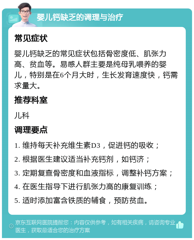 婴儿钙缺乏的调理与治疗 常见症状 婴儿钙缺乏的常见症状包括骨密度低、肌张力高、贫血等。易感人群主要是纯母乳喂养的婴儿，特别是在6个月大时，生长发育速度快，钙需求量大。 推荐科室 儿科 调理要点 1. 维持每天补充维生素D3，促进钙的吸收； 2. 根据医生建议适当补充钙剂，如钙济； 3. 定期复查骨密度和血液指标，调整补钙方案； 4. 在医生指导下进行肌张力高的康复训练； 5. 适时添加富含铁质的辅食，预防贫血。