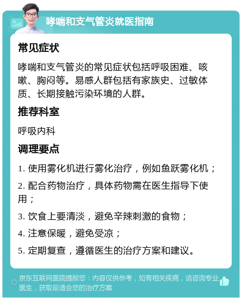 哮喘和支气管炎就医指南 常见症状 哮喘和支气管炎的常见症状包括呼吸困难、咳嗽、胸闷等。易感人群包括有家族史、过敏体质、长期接触污染环境的人群。 推荐科室 呼吸内科 调理要点 1. 使用雾化机进行雾化治疗，例如鱼跃雾化机； 2. 配合药物治疗，具体药物需在医生指导下使用； 3. 饮食上要清淡，避免辛辣刺激的食物； 4. 注意保暖，避免受凉； 5. 定期复查，遵循医生的治疗方案和建议。