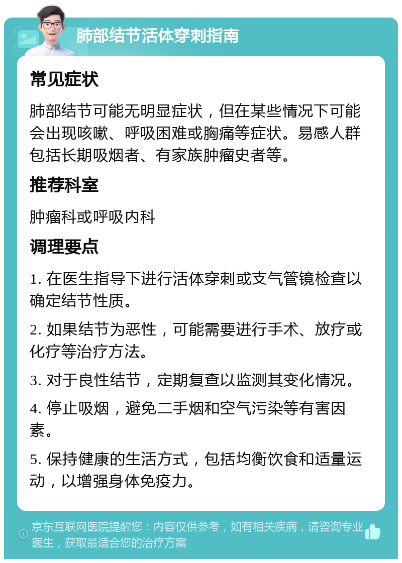 肺部结节活体穿刺指南 常见症状 肺部结节可能无明显症状，但在某些情况下可能会出现咳嗽、呼吸困难或胸痛等症状。易感人群包括长期吸烟者、有家族肿瘤史者等。 推荐科室 肿瘤科或呼吸内科 调理要点 1. 在医生指导下进行活体穿刺或支气管镜检查以确定结节性质。 2. 如果结节为恶性，可能需要进行手术、放疗或化疗等治疗方法。 3. 对于良性结节，定期复查以监测其变化情况。 4. 停止吸烟，避免二手烟和空气污染等有害因素。 5. 保持健康的生活方式，包括均衡饮食和适量运动，以增强身体免疫力。