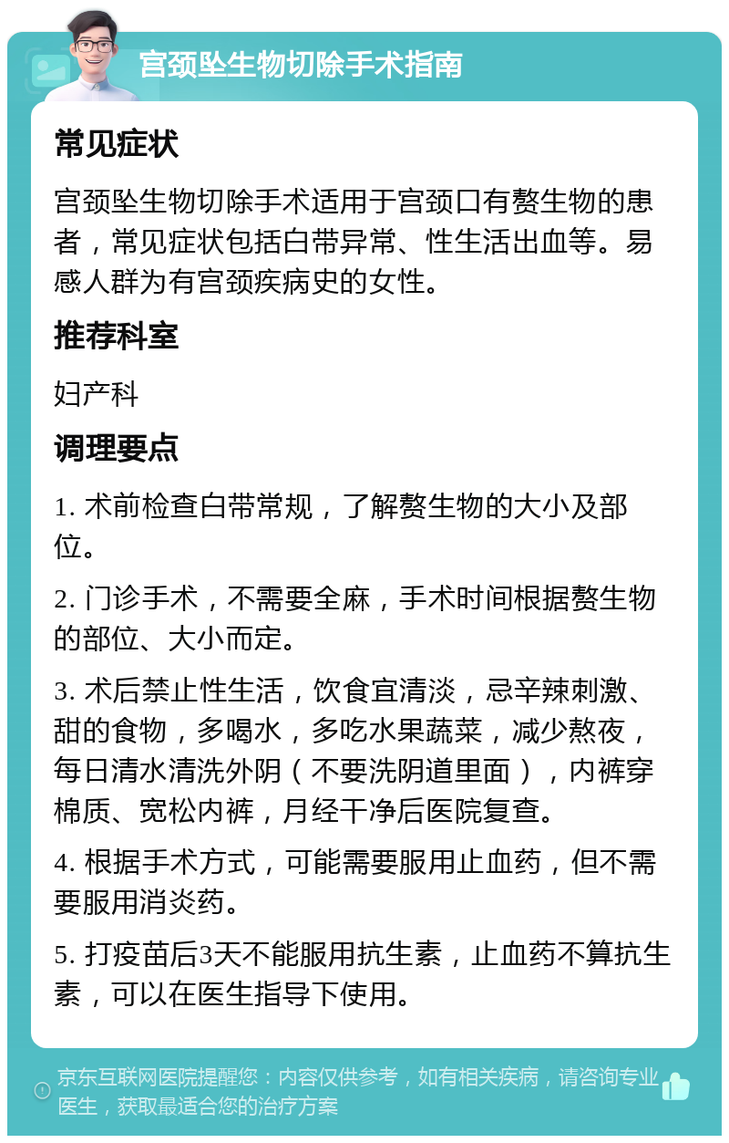 宫颈坠生物切除手术指南 常见症状 宫颈坠生物切除手术适用于宫颈口有赘生物的患者，常见症状包括白带异常、性生活出血等。易感人群为有宫颈疾病史的女性。 推荐科室 妇产科 调理要点 1. 术前检查白带常规，了解赘生物的大小及部位。 2. 门诊手术，不需要全麻，手术时间根据赘生物的部位、大小而定。 3. 术后禁止性生活，饮食宜清淡，忌辛辣刺激、甜的食物，多喝水，多吃水果蔬菜，减少熬夜，每日清水清洗外阴（不要洗阴道里面），内裤穿棉质、宽松内裤，月经干净后医院复查。 4. 根据手术方式，可能需要服用止血药，但不需要服用消炎药。 5. 打疫苗后3天不能服用抗生素，止血药不算抗生素，可以在医生指导下使用。