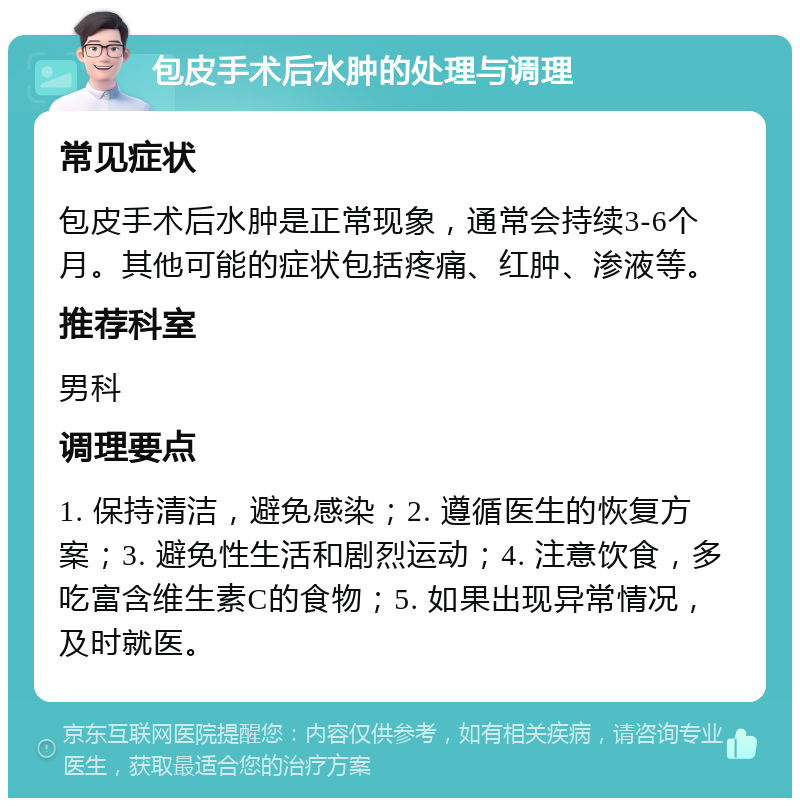 包皮手术后水肿的处理与调理 常见症状 包皮手术后水肿是正常现象，通常会持续3-6个月。其他可能的症状包括疼痛、红肿、渗液等。 推荐科室 男科 调理要点 1. 保持清洁，避免感染；2. 遵循医生的恢复方案；3. 避免性生活和剧烈运动；4. 注意饮食，多吃富含维生素C的食物；5. 如果出现异常情况，及时就医。