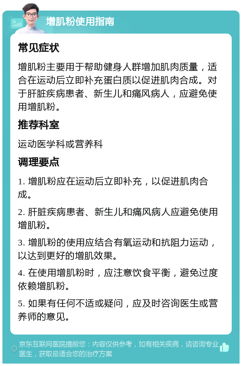 增肌粉使用指南 常见症状 增肌粉主要用于帮助健身人群增加肌肉质量，适合在运动后立即补充蛋白质以促进肌肉合成。对于肝脏疾病患者、新生儿和痛风病人，应避免使用增肌粉。 推荐科室 运动医学科或营养科 调理要点 1. 增肌粉应在运动后立即补充，以促进肌肉合成。 2. 肝脏疾病患者、新生儿和痛风病人应避免使用增肌粉。 3. 增肌粉的使用应结合有氧运动和抗阻力运动，以达到更好的增肌效果。 4. 在使用增肌粉时，应注意饮食平衡，避免过度依赖增肌粉。 5. 如果有任何不适或疑问，应及时咨询医生或营养师的意见。