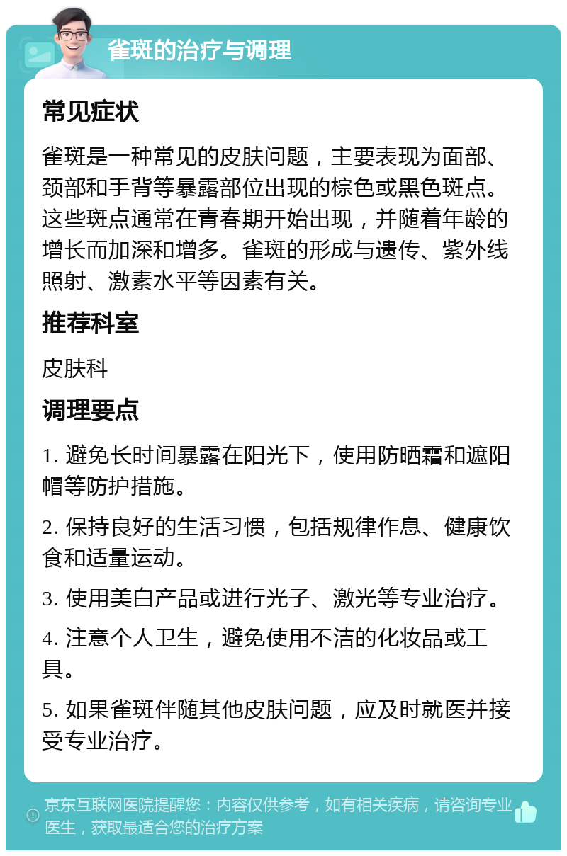 雀斑的治疗与调理 常见症状 雀斑是一种常见的皮肤问题，主要表现为面部、颈部和手背等暴露部位出现的棕色或黑色斑点。这些斑点通常在青春期开始出现，并随着年龄的增长而加深和增多。雀斑的形成与遗传、紫外线照射、激素水平等因素有关。 推荐科室 皮肤科 调理要点 1. 避免长时间暴露在阳光下，使用防晒霜和遮阳帽等防护措施。 2. 保持良好的生活习惯，包括规律作息、健康饮食和适量运动。 3. 使用美白产品或进行光子、激光等专业治疗。 4. 注意个人卫生，避免使用不洁的化妆品或工具。 5. 如果雀斑伴随其他皮肤问题，应及时就医并接受专业治疗。