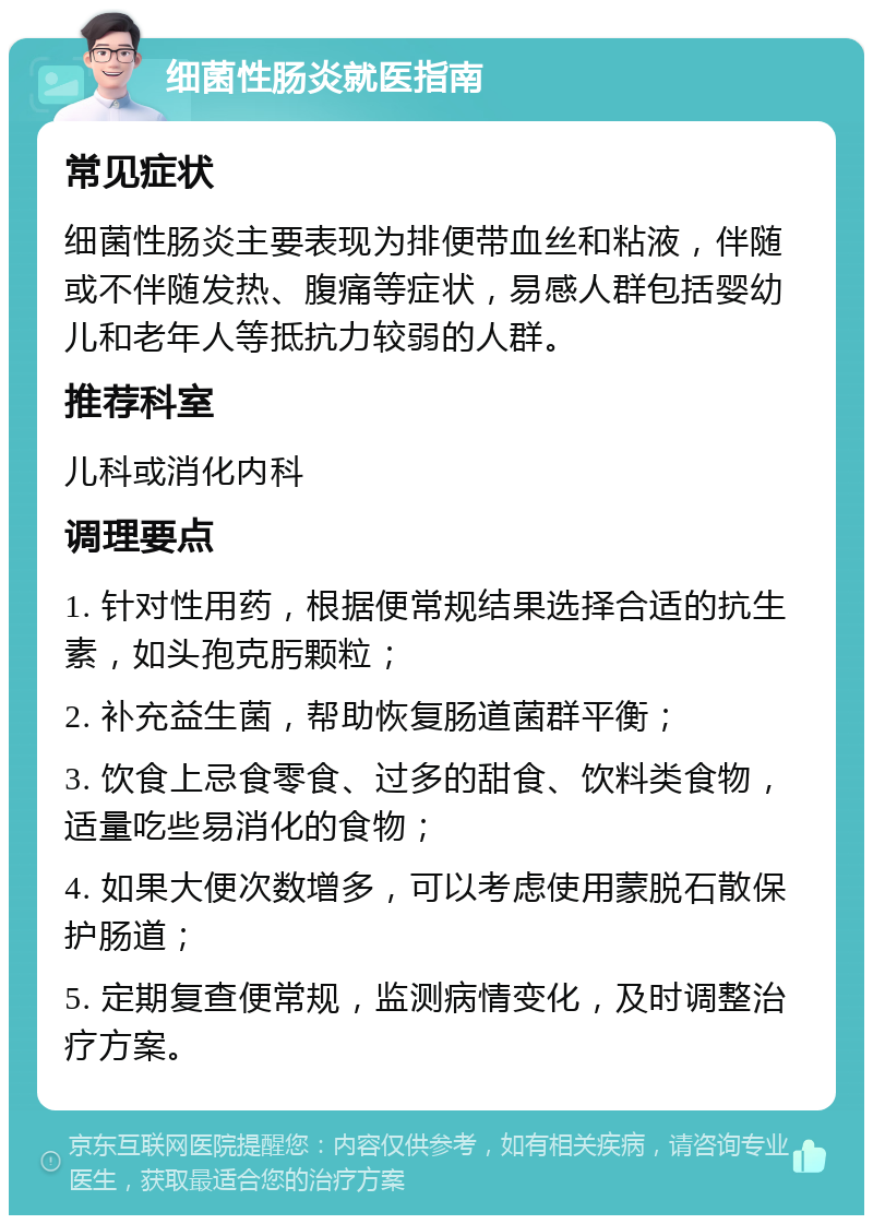 细菌性肠炎就医指南 常见症状 细菌性肠炎主要表现为排便带血丝和粘液，伴随或不伴随发热、腹痛等症状，易感人群包括婴幼儿和老年人等抵抗力较弱的人群。 推荐科室 儿科或消化内科 调理要点 1. 针对性用药，根据便常规结果选择合适的抗生素，如头孢克肟颗粒； 2. 补充益生菌，帮助恢复肠道菌群平衡； 3. 饮食上忌食零食、过多的甜食、饮料类食物，适量吃些易消化的食物； 4. 如果大便次数增多，可以考虑使用蒙脱石散保护肠道； 5. 定期复查便常规，监测病情变化，及时调整治疗方案。