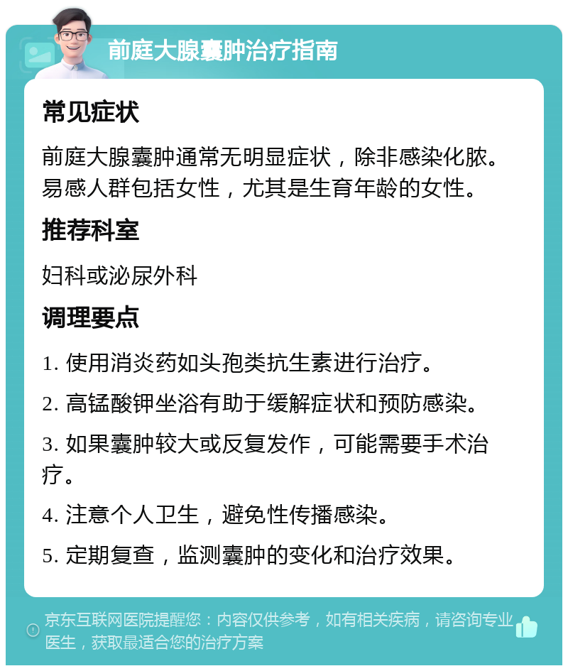 前庭大腺囊肿治疗指南 常见症状 前庭大腺囊肿通常无明显症状，除非感染化脓。易感人群包括女性，尤其是生育年龄的女性。 推荐科室 妇科或泌尿外科 调理要点 1. 使用消炎药如头孢类抗生素进行治疗。 2. 高锰酸钾坐浴有助于缓解症状和预防感染。 3. 如果囊肿较大或反复发作，可能需要手术治疗。 4. 注意个人卫生，避免性传播感染。 5. 定期复查，监测囊肿的变化和治疗效果。