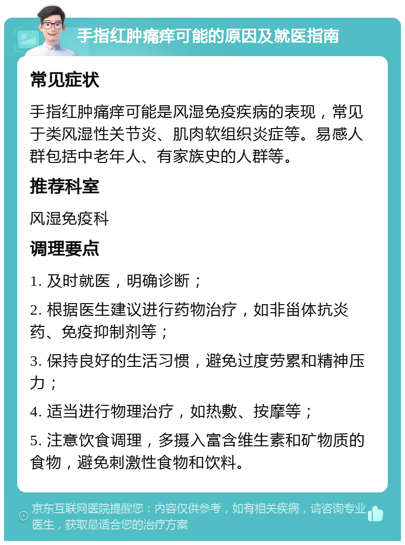 手指红肿痛痒可能的原因及就医指南 常见症状 手指红肿痛痒可能是风湿免疫疾病的表现，常见于类风湿性关节炎、肌肉软组织炎症等。易感人群包括中老年人、有家族史的人群等。 推荐科室 风湿免疫科 调理要点 1. 及时就医，明确诊断； 2. 根据医生建议进行药物治疗，如非甾体抗炎药、免疫抑制剂等； 3. 保持良好的生活习惯，避免过度劳累和精神压力； 4. 适当进行物理治疗，如热敷、按摩等； 5. 注意饮食调理，多摄入富含维生素和矿物质的食物，避免刺激性食物和饮料。