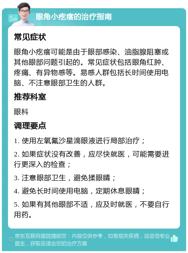 眼角小疙瘩的治疗指南 常见症状 眼角小疙瘩可能是由于眼部感染、油脂腺阻塞或其他眼部问题引起的。常见症状包括眼角红肿、疼痛、有异物感等。易感人群包括长时间使用电脑、不注意眼部卫生的人群。 推荐科室 眼科 调理要点 1. 使用左氧氟沙星滴眼液进行局部治疗； 2. 如果症状没有改善，应尽快就医，可能需要进行更深入的检查； 3. 注意眼部卫生，避免揉眼睛； 4. 避免长时间使用电脑，定期休息眼睛； 5. 如果有其他眼部不适，应及时就医，不要自行用药。