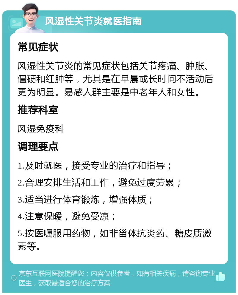 风湿性关节炎就医指南 常见症状 风湿性关节炎的常见症状包括关节疼痛、肿胀、僵硬和红肿等，尤其是在早晨或长时间不活动后更为明显。易感人群主要是中老年人和女性。 推荐科室 风湿免疫科 调理要点 1.及时就医，接受专业的治疗和指导； 2.合理安排生活和工作，避免过度劳累； 3.适当进行体育锻炼，增强体质； 4.注意保暖，避免受凉； 5.按医嘱服用药物，如非甾体抗炎药、糖皮质激素等。