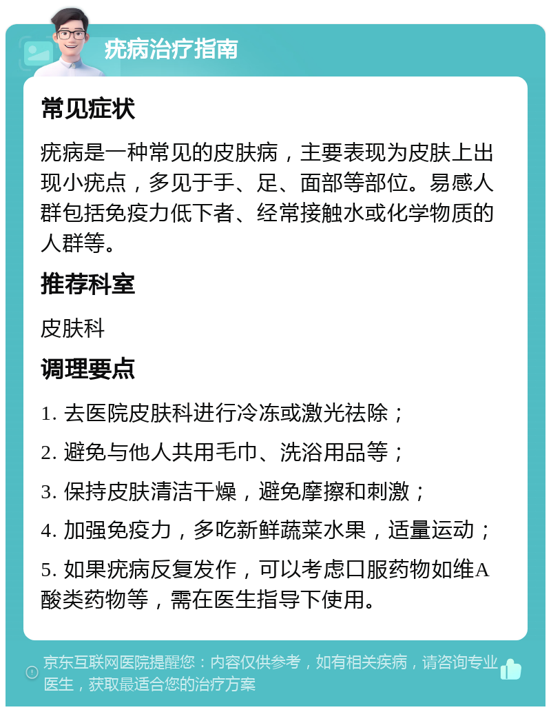 疣病治疗指南 常见症状 疣病是一种常见的皮肤病，主要表现为皮肤上出现小疣点，多见于手、足、面部等部位。易感人群包括免疫力低下者、经常接触水或化学物质的人群等。 推荐科室 皮肤科 调理要点 1. 去医院皮肤科进行冷冻或激光祛除； 2. 避免与他人共用毛巾、洗浴用品等； 3. 保持皮肤清洁干燥，避免摩擦和刺激； 4. 加强免疫力，多吃新鲜蔬菜水果，适量运动； 5. 如果疣病反复发作，可以考虑口服药物如维A酸类药物等，需在医生指导下使用。