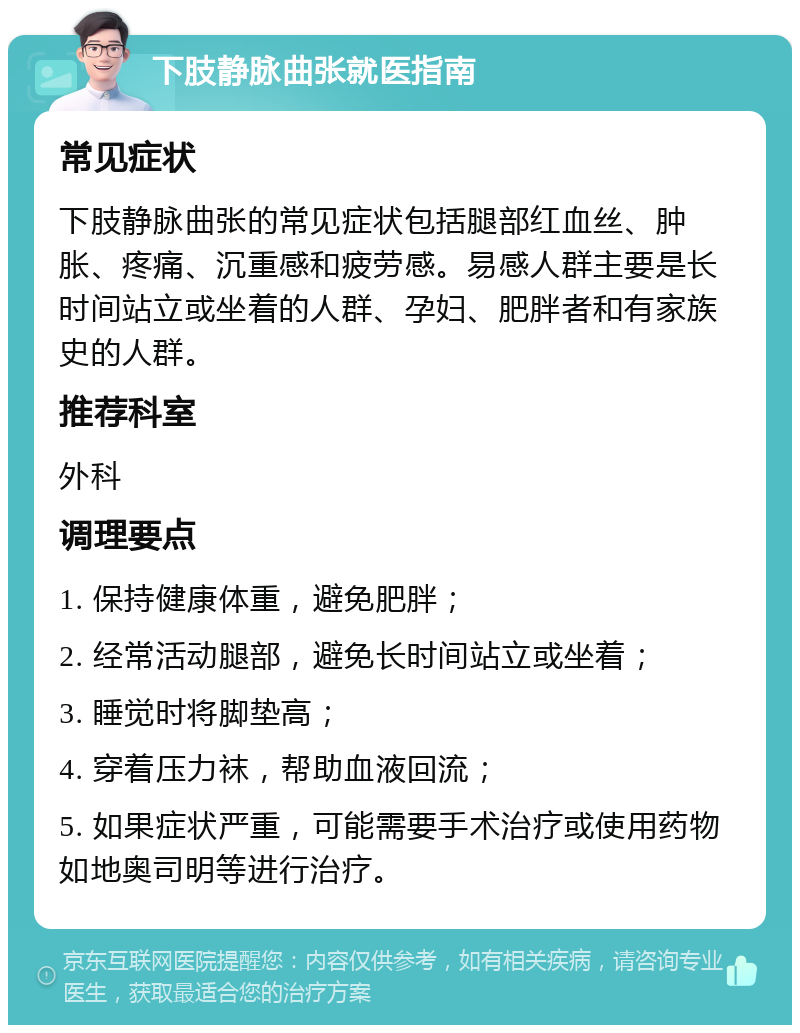 下肢静脉曲张就医指南 常见症状 下肢静脉曲张的常见症状包括腿部红血丝、肿胀、疼痛、沉重感和疲劳感。易感人群主要是长时间站立或坐着的人群、孕妇、肥胖者和有家族史的人群。 推荐科室 外科 调理要点 1. 保持健康体重，避免肥胖； 2. 经常活动腿部，避免长时间站立或坐着； 3. 睡觉时将脚垫高； 4. 穿着压力袜，帮助血液回流； 5. 如果症状严重，可能需要手术治疗或使用药物如地奥司明等进行治疗。