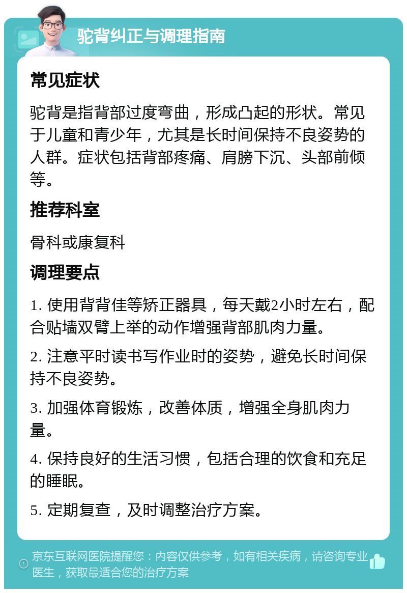 驼背纠正与调理指南 常见症状 驼背是指背部过度弯曲，形成凸起的形状。常见于儿童和青少年，尤其是长时间保持不良姿势的人群。症状包括背部疼痛、肩膀下沉、头部前倾等。 推荐科室 骨科或康复科 调理要点 1. 使用背背佳等矫正器具，每天戴2小时左右，配合贴墙双臂上举的动作增强背部肌肉力量。 2. 注意平时读书写作业时的姿势，避免长时间保持不良姿势。 3. 加强体育锻炼，改善体质，增强全身肌肉力量。 4. 保持良好的生活习惯，包括合理的饮食和充足的睡眠。 5. 定期复查，及时调整治疗方案。