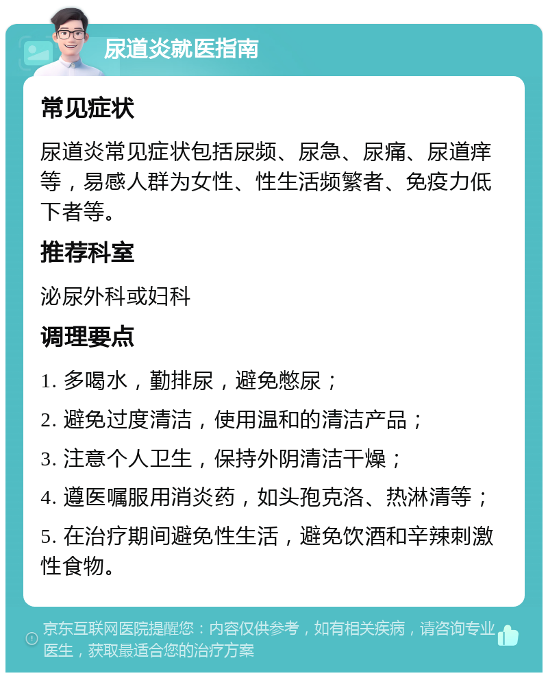 尿道炎就医指南 常见症状 尿道炎常见症状包括尿频、尿急、尿痛、尿道痒等，易感人群为女性、性生活频繁者、免疫力低下者等。 推荐科室 泌尿外科或妇科 调理要点 1. 多喝水，勤排尿，避免憋尿； 2. 避免过度清洁，使用温和的清洁产品； 3. 注意个人卫生，保持外阴清洁干燥； 4. 遵医嘱服用消炎药，如头孢克洛、热淋清等； 5. 在治疗期间避免性生活，避免饮酒和辛辣刺激性食物。