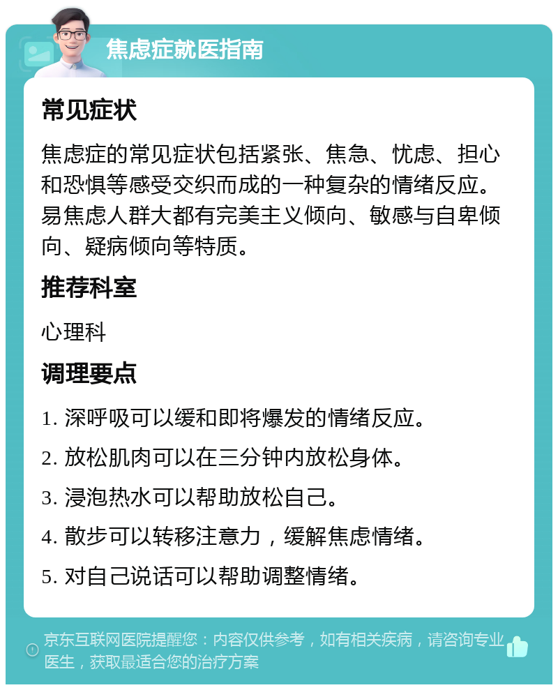 焦虑症就医指南 常见症状 焦虑症的常见症状包括紧张、焦急、忧虑、担心和恐惧等感受交织而成的一种复杂的情绪反应。易焦虑人群大都有完美主义倾向、敏感与自卑倾向、疑病倾向等特质。 推荐科室 心理科 调理要点 1. 深呼吸可以缓和即将爆发的情绪反应。 2. 放松肌肉可以在三分钟内放松身体。 3. 浸泡热水可以帮助放松自己。 4. 散步可以转移注意力，缓解焦虑情绪。 5. 对自己说话可以帮助调整情绪。