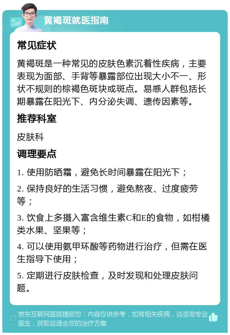 黄褐斑就医指南 常见症状 黄褐斑是一种常见的皮肤色素沉着性疾病，主要表现为面部、手背等暴露部位出现大小不一、形状不规则的棕褐色斑块或斑点。易感人群包括长期暴露在阳光下、内分泌失调、遗传因素等。 推荐科室 皮肤科 调理要点 1. 使用防晒霜，避免长时间暴露在阳光下； 2. 保持良好的生活习惯，避免熬夜、过度疲劳等； 3. 饮食上多摄入富含维生素C和E的食物，如柑橘类水果、坚果等； 4. 可以使用氨甲环酸等药物进行治疗，但需在医生指导下使用； 5. 定期进行皮肤检查，及时发现和处理皮肤问题。