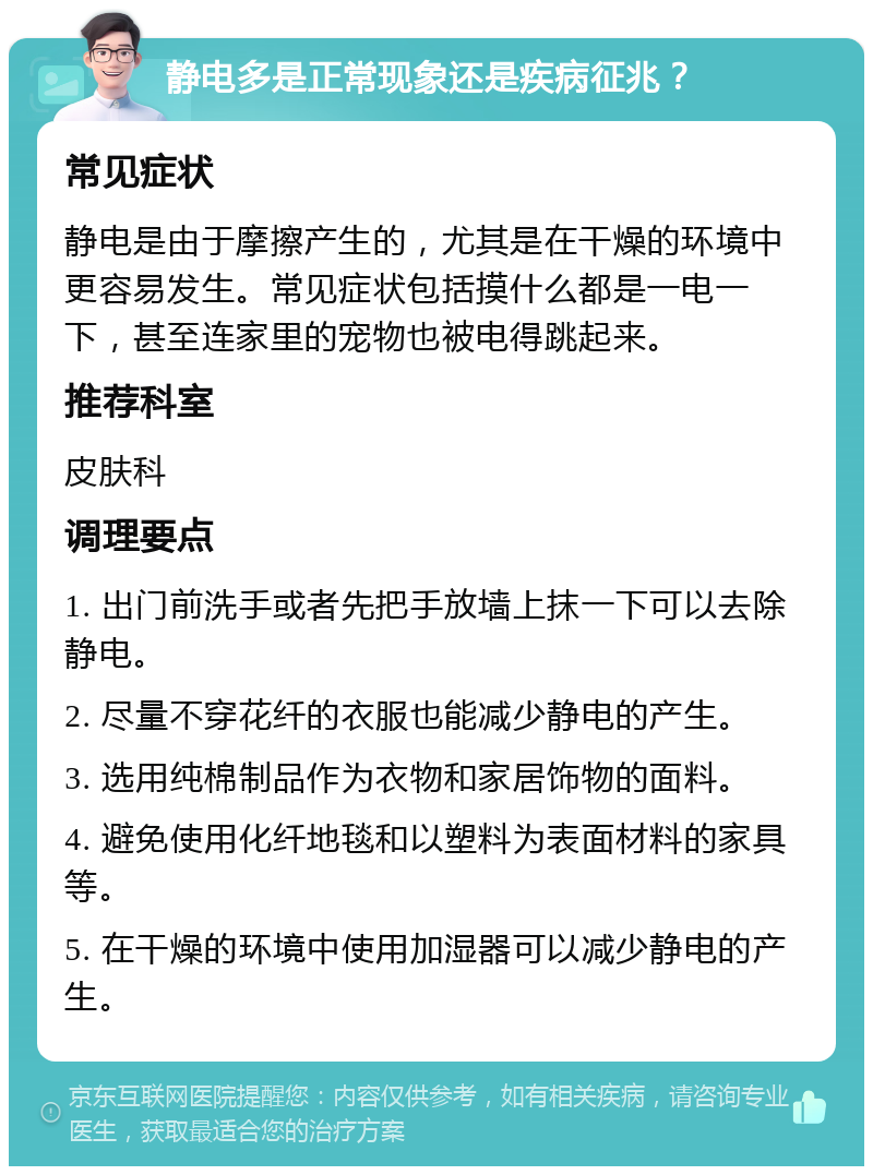 静电多是正常现象还是疾病征兆？ 常见症状 静电是由于摩擦产生的，尤其是在干燥的环境中更容易发生。常见症状包括摸什么都是一电一下，甚至连家里的宠物也被电得跳起来。 推荐科室 皮肤科 调理要点 1. 出门前洗手或者先把手放墙上抹一下可以去除静电。 2. 尽量不穿花纤的衣服也能减少静电的产生。 3. 选用纯棉制品作为衣物和家居饰物的面料。 4. 避免使用化纤地毯和以塑料为表面材料的家具等。 5. 在干燥的环境中使用加湿器可以减少静电的产生。