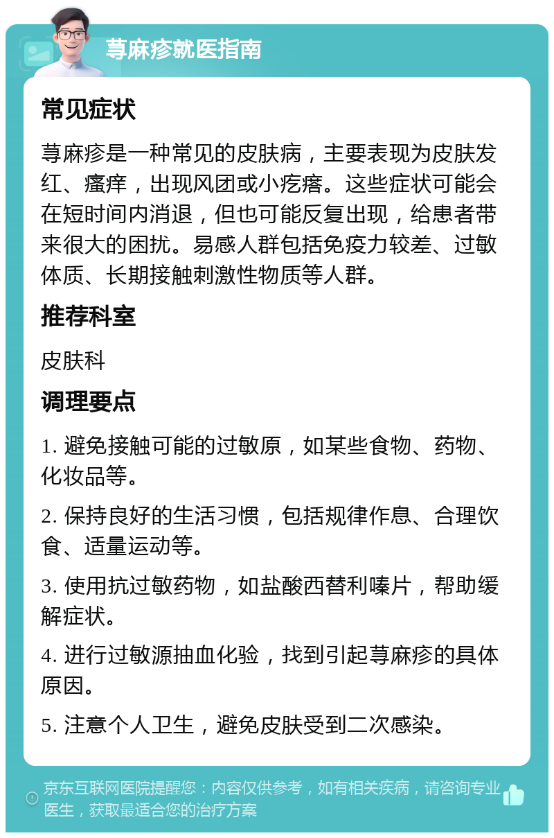 荨麻疹就医指南 常见症状 荨麻疹是一种常见的皮肤病，主要表现为皮肤发红、瘙痒，出现风团或小疙瘩。这些症状可能会在短时间内消退，但也可能反复出现，给患者带来很大的困扰。易感人群包括免疫力较差、过敏体质、长期接触刺激性物质等人群。 推荐科室 皮肤科 调理要点 1. 避免接触可能的过敏原，如某些食物、药物、化妆品等。 2. 保持良好的生活习惯，包括规律作息、合理饮食、适量运动等。 3. 使用抗过敏药物，如盐酸西替利嗪片，帮助缓解症状。 4. 进行过敏源抽血化验，找到引起荨麻疹的具体原因。 5. 注意个人卫生，避免皮肤受到二次感染。