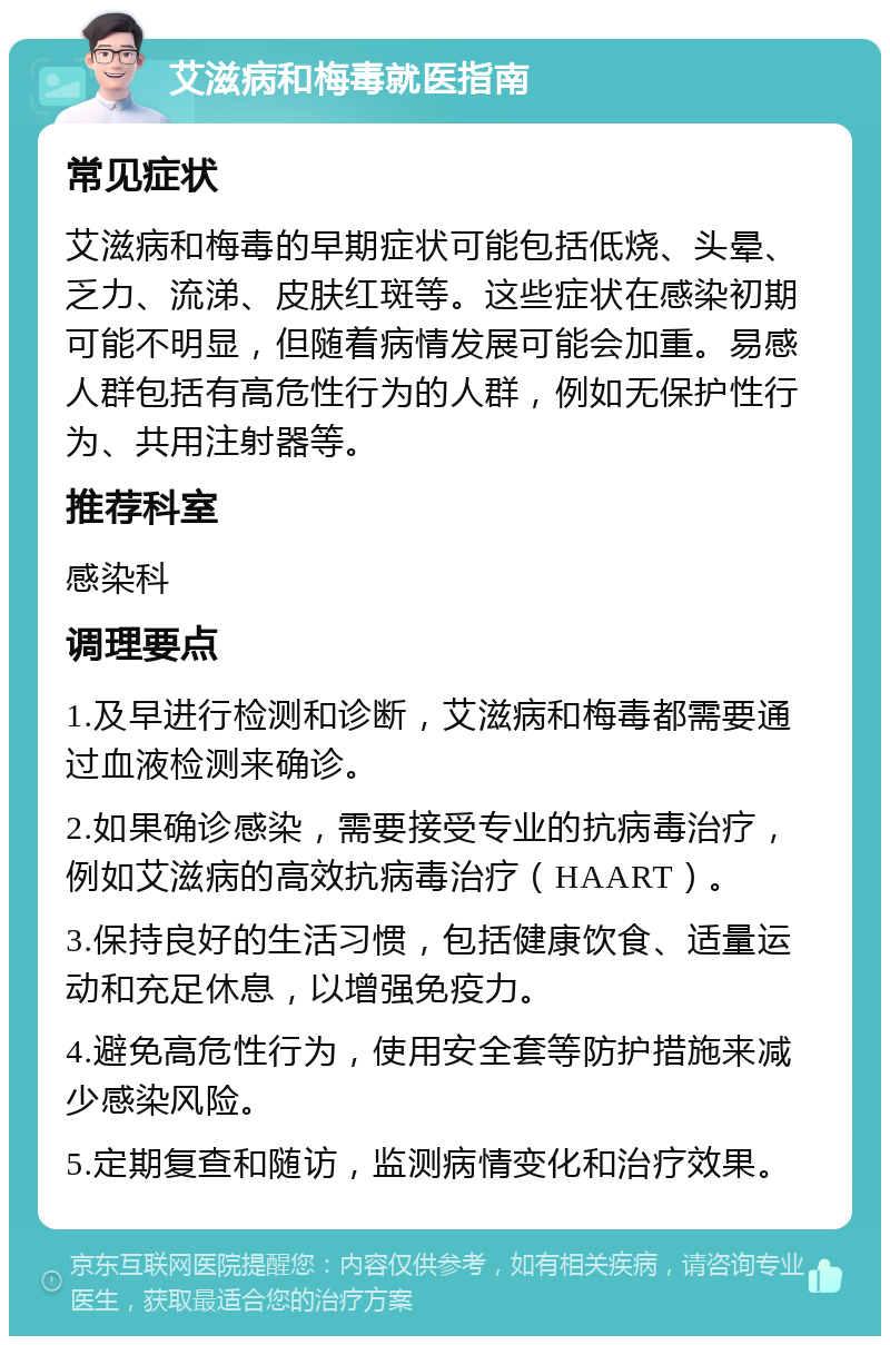 艾滋病和梅毒就医指南 常见症状 艾滋病和梅毒的早期症状可能包括低烧、头晕、乏力、流涕、皮肤红斑等。这些症状在感染初期可能不明显，但随着病情发展可能会加重。易感人群包括有高危性行为的人群，例如无保护性行为、共用注射器等。 推荐科室 感染科 调理要点 1.及早进行检测和诊断，艾滋病和梅毒都需要通过血液检测来确诊。 2.如果确诊感染，需要接受专业的抗病毒治疗，例如艾滋病的高效抗病毒治疗（HAART）。 3.保持良好的生活习惯，包括健康饮食、适量运动和充足休息，以增强免疫力。 4.避免高危性行为，使用安全套等防护措施来减少感染风险。 5.定期复查和随访，监测病情变化和治疗效果。