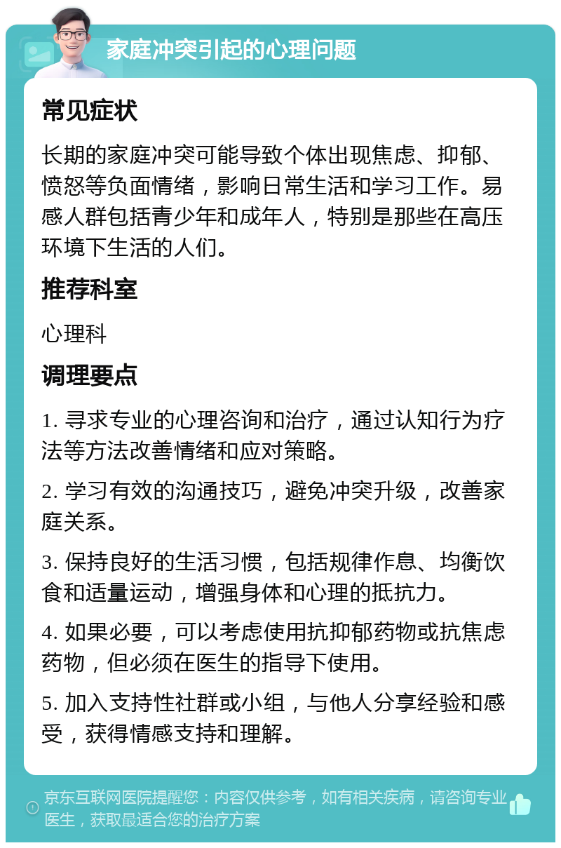 家庭冲突引起的心理问题 常见症状 长期的家庭冲突可能导致个体出现焦虑、抑郁、愤怒等负面情绪，影响日常生活和学习工作。易感人群包括青少年和成年人，特别是那些在高压环境下生活的人们。 推荐科室 心理科 调理要点 1. 寻求专业的心理咨询和治疗，通过认知行为疗法等方法改善情绪和应对策略。 2. 学习有效的沟通技巧，避免冲突升级，改善家庭关系。 3. 保持良好的生活习惯，包括规律作息、均衡饮食和适量运动，增强身体和心理的抵抗力。 4. 如果必要，可以考虑使用抗抑郁药物或抗焦虑药物，但必须在医生的指导下使用。 5. 加入支持性社群或小组，与他人分享经验和感受，获得情感支持和理解。