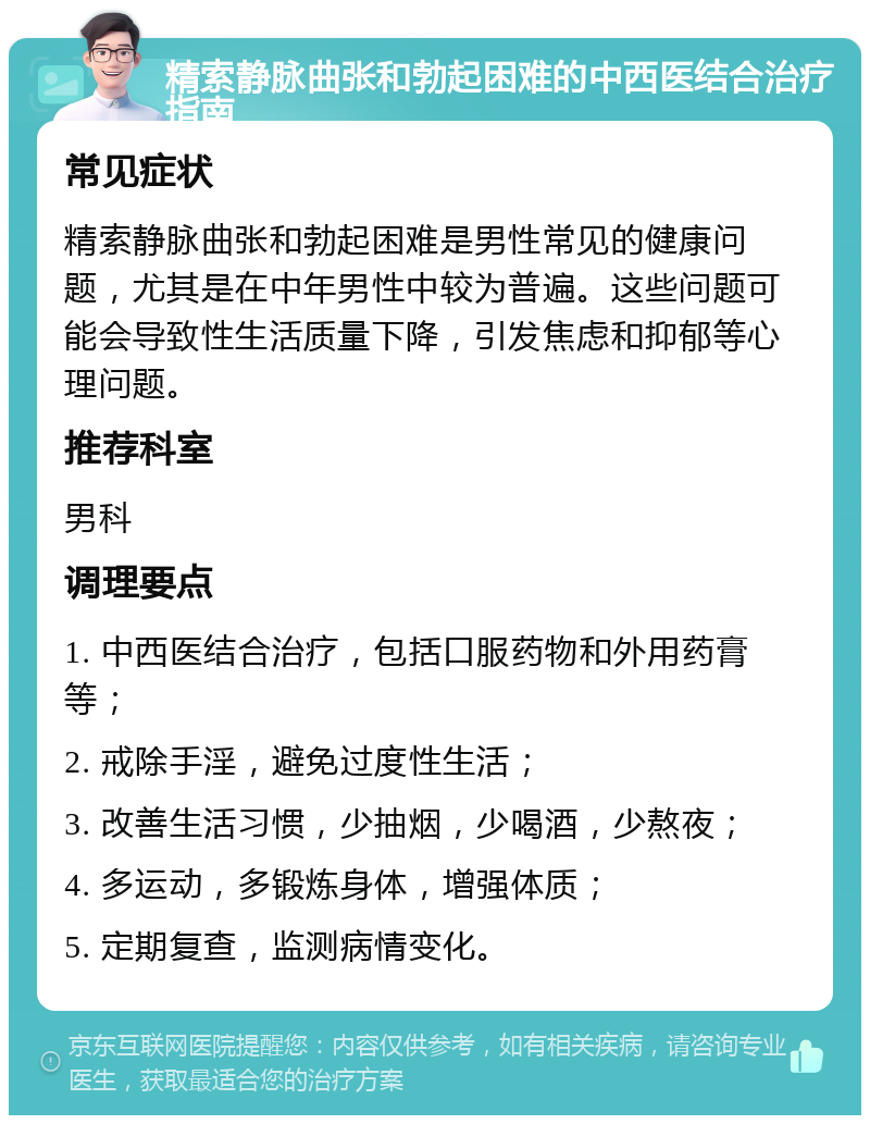 精索静脉曲张和勃起困难的中西医结合治疗指南 常见症状 精索静脉曲张和勃起困难是男性常见的健康问题，尤其是在中年男性中较为普遍。这些问题可能会导致性生活质量下降，引发焦虑和抑郁等心理问题。 推荐科室 男科 调理要点 1. 中西医结合治疗，包括口服药物和外用药膏等； 2. 戒除手淫，避免过度性生活； 3. 改善生活习惯，少抽烟，少喝酒，少熬夜； 4. 多运动，多锻炼身体，增强体质； 5. 定期复查，监测病情变化。