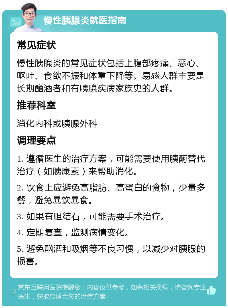 慢性胰腺炎就医指南 常见症状 慢性胰腺炎的常见症状包括上腹部疼痛、恶心、呕吐、食欲不振和体重下降等。易感人群主要是长期酗酒者和有胰腺疾病家族史的人群。 推荐科室 消化内科或胰腺外科 调理要点 1. 遵循医生的治疗方案，可能需要使用胰酶替代治疗（如胰康素）来帮助消化。 2. 饮食上应避免高脂肪、高蛋白的食物，少量多餐，避免暴饮暴食。 3. 如果有胆结石，可能需要手术治疗。 4. 定期复查，监测病情变化。 5. 避免酗酒和吸烟等不良习惯，以减少对胰腺的损害。