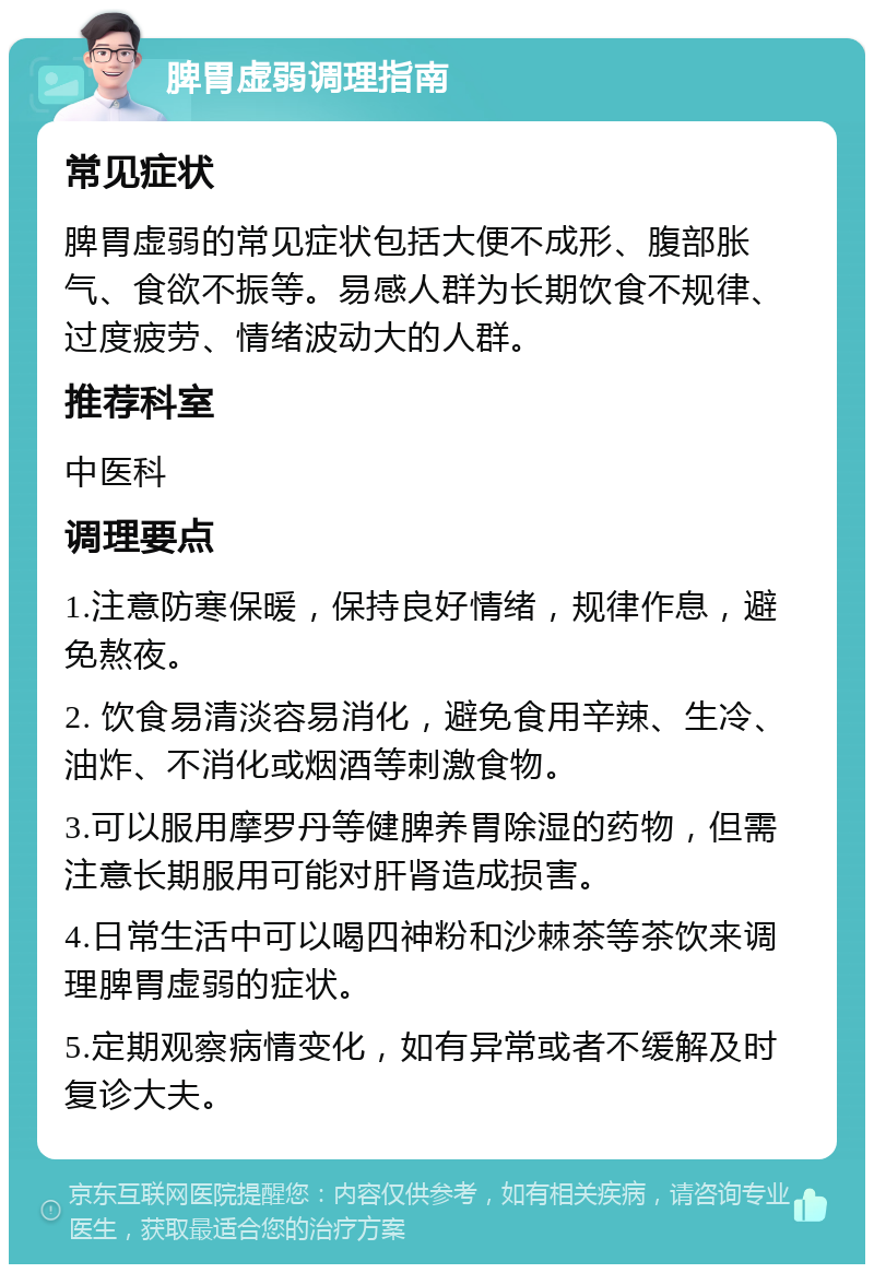 脾胃虚弱调理指南 常见症状 脾胃虚弱的常见症状包括大便不成形、腹部胀气、食欲不振等。易感人群为长期饮食不规律、过度疲劳、情绪波动大的人群。 推荐科室 中医科 调理要点 1.注意防寒保暖，保持良好情绪，规律作息，避免熬夜。 2. 饮食易清淡容易消化，避免食用辛辣、生冷、油炸、不消化或烟酒等刺激食物。 3.可以服用摩罗丹等健脾养胃除湿的药物，但需注意长期服用可能对肝肾造成损害。 4.日常生活中可以喝四神粉和沙棘茶等茶饮来调理脾胃虚弱的症状。 5.定期观察病情变化，如有异常或者不缓解及时复诊大夫。