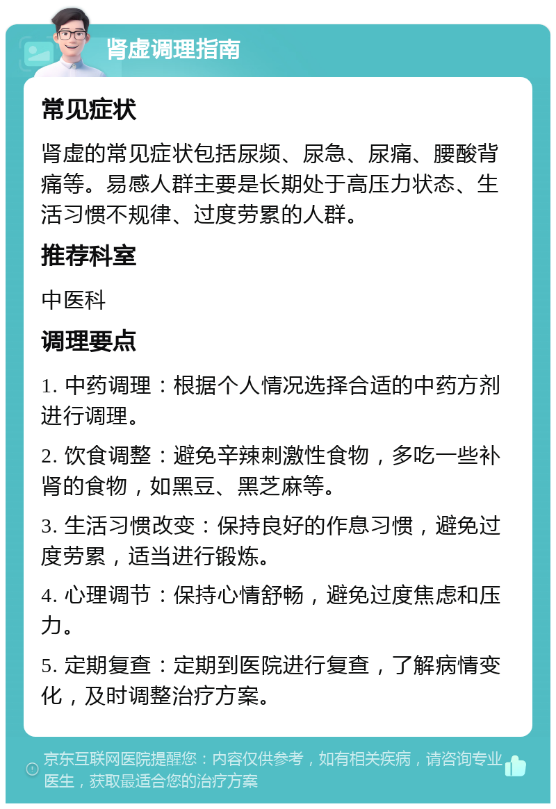 肾虚调理指南 常见症状 肾虚的常见症状包括尿频、尿急、尿痛、腰酸背痛等。易感人群主要是长期处于高压力状态、生活习惯不规律、过度劳累的人群。 推荐科室 中医科 调理要点 1. 中药调理：根据个人情况选择合适的中药方剂进行调理。 2. 饮食调整：避免辛辣刺激性食物，多吃一些补肾的食物，如黑豆、黑芝麻等。 3. 生活习惯改变：保持良好的作息习惯，避免过度劳累，适当进行锻炼。 4. 心理调节：保持心情舒畅，避免过度焦虑和压力。 5. 定期复查：定期到医院进行复查，了解病情变化，及时调整治疗方案。