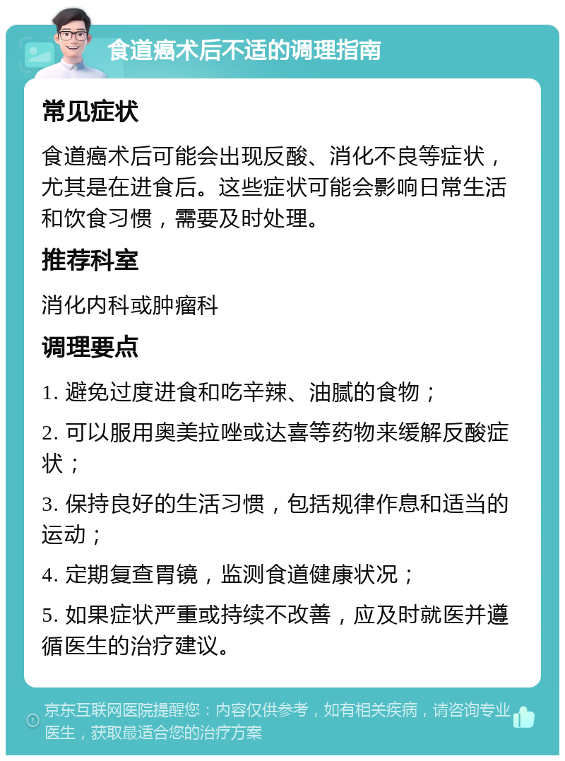 食道癌术后不适的调理指南 常见症状 食道癌术后可能会出现反酸、消化不良等症状，尤其是在进食后。这些症状可能会影响日常生活和饮食习惯，需要及时处理。 推荐科室 消化内科或肿瘤科 调理要点 1. 避免过度进食和吃辛辣、油腻的食物； 2. 可以服用奥美拉唑或达喜等药物来缓解反酸症状； 3. 保持良好的生活习惯，包括规律作息和适当的运动； 4. 定期复查胃镜，监测食道健康状况； 5. 如果症状严重或持续不改善，应及时就医并遵循医生的治疗建议。