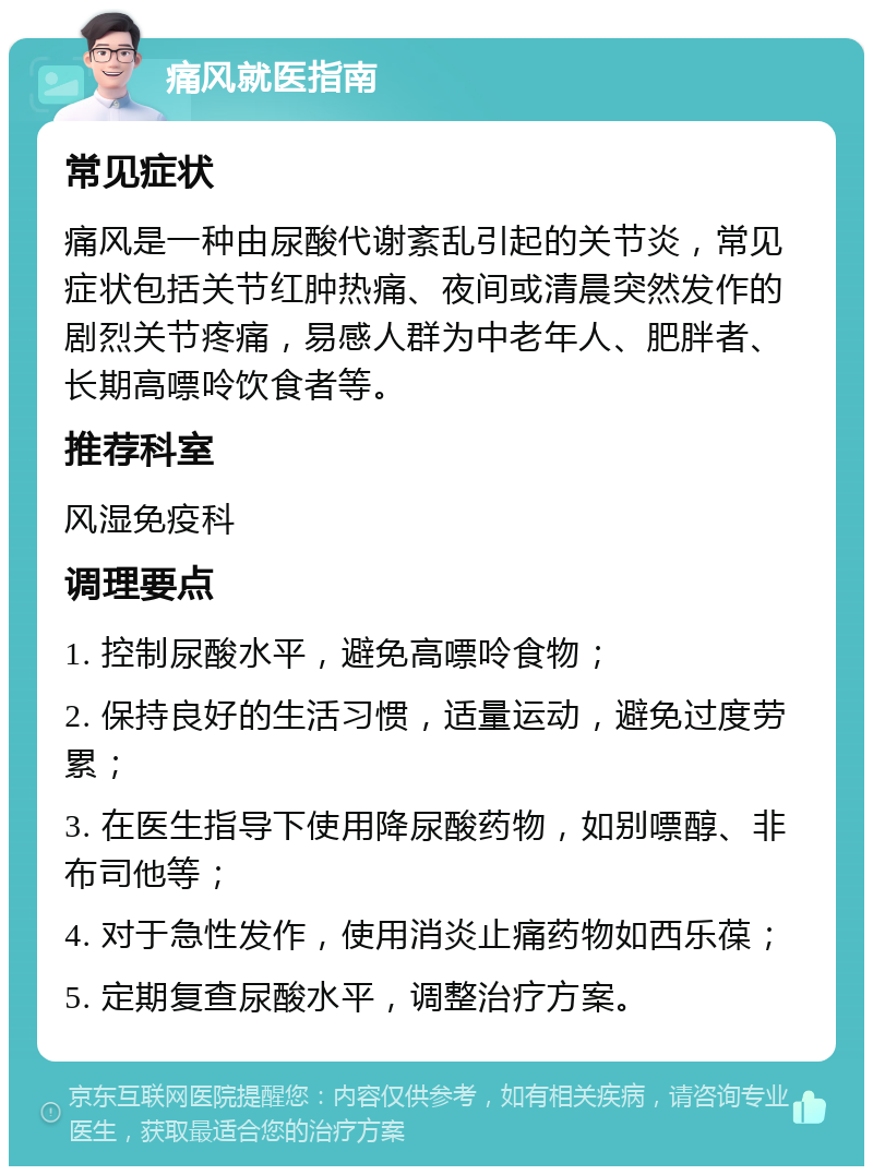 痛风就医指南 常见症状 痛风是一种由尿酸代谢紊乱引起的关节炎，常见症状包括关节红肿热痛、夜间或清晨突然发作的剧烈关节疼痛，易感人群为中老年人、肥胖者、长期高嘌呤饮食者等。 推荐科室 风湿免疫科 调理要点 1. 控制尿酸水平，避免高嘌呤食物； 2. 保持良好的生活习惯，适量运动，避免过度劳累； 3. 在医生指导下使用降尿酸药物，如别嘌醇、非布司他等； 4. 对于急性发作，使用消炎止痛药物如西乐葆； 5. 定期复查尿酸水平，调整治疗方案。