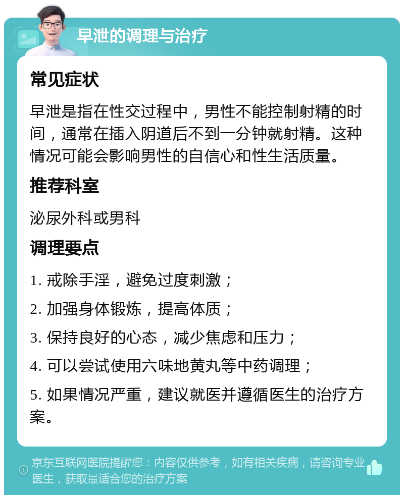 早泄的调理与治疗 常见症状 早泄是指在性交过程中，男性不能控制射精的时间，通常在插入阴道后不到一分钟就射精。这种情况可能会影响男性的自信心和性生活质量。 推荐科室 泌尿外科或男科 调理要点 1. 戒除手淫，避免过度刺激； 2. 加强身体锻炼，提高体质； 3. 保持良好的心态，减少焦虑和压力； 4. 可以尝试使用六味地黄丸等中药调理； 5. 如果情况严重，建议就医并遵循医生的治疗方案。