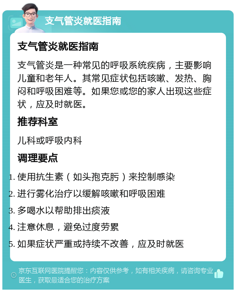 支气管炎就医指南 支气管炎就医指南 支气管炎是一种常见的呼吸系统疾病，主要影响儿童和老年人。其常见症状包括咳嗽、发热、胸闷和呼吸困难等。如果您或您的家人出现这些症状，应及时就医。 推荐科室 儿科或呼吸内科 调理要点 使用抗生素（如头孢克肟）来控制感染 进行雾化治疗以缓解咳嗽和呼吸困难 多喝水以帮助排出痰液 注意休息，避免过度劳累 如果症状严重或持续不改善，应及时就医