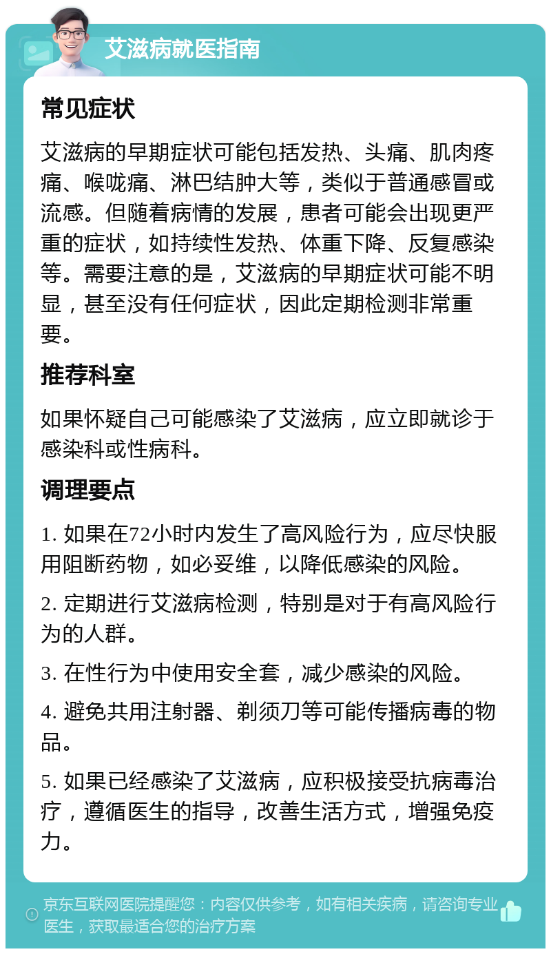 艾滋病就医指南 常见症状 艾滋病的早期症状可能包括发热、头痛、肌肉疼痛、喉咙痛、淋巴结肿大等，类似于普通感冒或流感。但随着病情的发展，患者可能会出现更严重的症状，如持续性发热、体重下降、反复感染等。需要注意的是，艾滋病的早期症状可能不明显，甚至没有任何症状，因此定期检测非常重要。 推荐科室 如果怀疑自己可能感染了艾滋病，应立即就诊于感染科或性病科。 调理要点 1. 如果在72小时内发生了高风险行为，应尽快服用阻断药物，如必妥维，以降低感染的风险。 2. 定期进行艾滋病检测，特别是对于有高风险行为的人群。 3. 在性行为中使用安全套，减少感染的风险。 4. 避免共用注射器、剃须刀等可能传播病毒的物品。 5. 如果已经感染了艾滋病，应积极接受抗病毒治疗，遵循医生的指导，改善生活方式，增强免疫力。