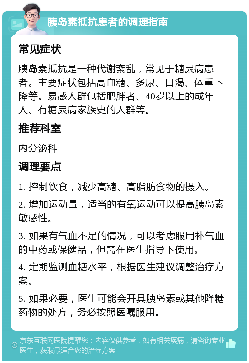 胰岛素抵抗患者的调理指南 常见症状 胰岛素抵抗是一种代谢紊乱，常见于糖尿病患者。主要症状包括高血糖、多尿、口渴、体重下降等。易感人群包括肥胖者、40岁以上的成年人、有糖尿病家族史的人群等。 推荐科室 内分泌科 调理要点 1. 控制饮食，减少高糖、高脂肪食物的摄入。 2. 增加运动量，适当的有氧运动可以提高胰岛素敏感性。 3. 如果有气血不足的情况，可以考虑服用补气血的中药或保健品，但需在医生指导下使用。 4. 定期监测血糖水平，根据医生建议调整治疗方案。 5. 如果必要，医生可能会开具胰岛素或其他降糖药物的处方，务必按照医嘱服用。