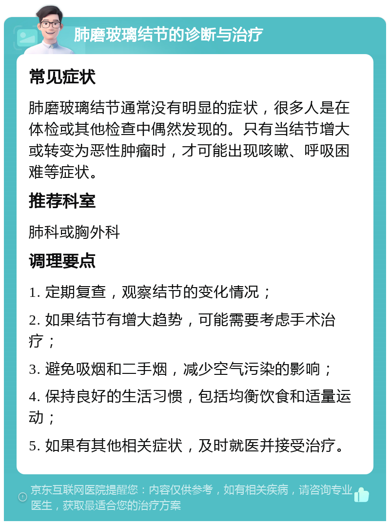 肺磨玻璃结节的诊断与治疗 常见症状 肺磨玻璃结节通常没有明显的症状，很多人是在体检或其他检查中偶然发现的。只有当结节增大或转变为恶性肿瘤时，才可能出现咳嗽、呼吸困难等症状。 推荐科室 肺科或胸外科 调理要点 1. 定期复查，观察结节的变化情况； 2. 如果结节有增大趋势，可能需要考虑手术治疗； 3. 避免吸烟和二手烟，减少空气污染的影响； 4. 保持良好的生活习惯，包括均衡饮食和适量运动； 5. 如果有其他相关症状，及时就医并接受治疗。