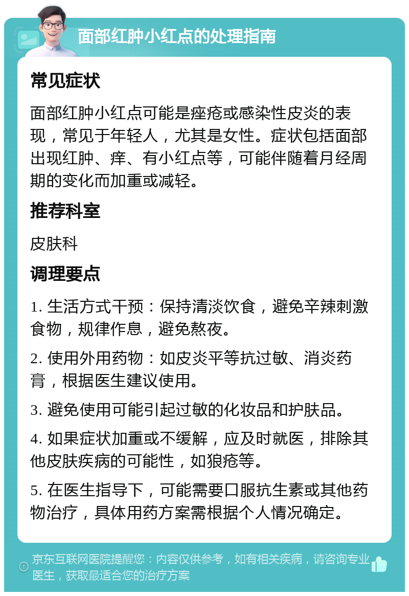 面部红肿小红点的处理指南 常见症状 面部红肿小红点可能是痤疮或感染性皮炎的表现，常见于年轻人，尤其是女性。症状包括面部出现红肿、痒、有小红点等，可能伴随着月经周期的变化而加重或减轻。 推荐科室 皮肤科 调理要点 1. 生活方式干预：保持清淡饮食，避免辛辣刺激食物，规律作息，避免熬夜。 2. 使用外用药物：如皮炎平等抗过敏、消炎药膏，根据医生建议使用。 3. 避免使用可能引起过敏的化妆品和护肤品。 4. 如果症状加重或不缓解，应及时就医，排除其他皮肤疾病的可能性，如狼疮等。 5. 在医生指导下，可能需要口服抗生素或其他药物治疗，具体用药方案需根据个人情况确定。