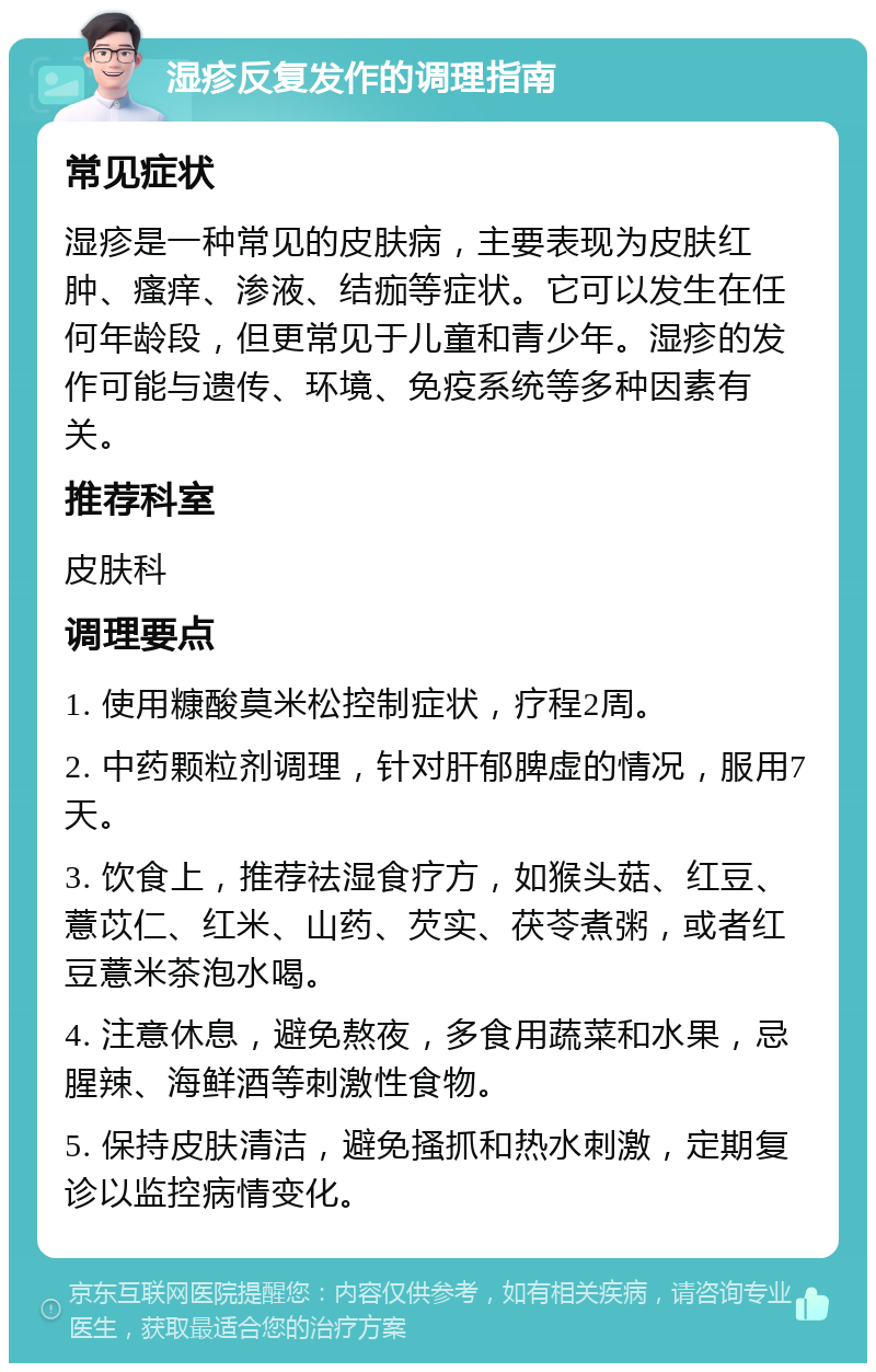 湿疹反复发作的调理指南 常见症状 湿疹是一种常见的皮肤病，主要表现为皮肤红肿、瘙痒、渗液、结痂等症状。它可以发生在任何年龄段，但更常见于儿童和青少年。湿疹的发作可能与遗传、环境、免疫系统等多种因素有关。 推荐科室 皮肤科 调理要点 1. 使用糠酸莫米松控制症状，疗程2周。 2. 中药颗粒剂调理，针对肝郁脾虚的情况，服用7天。 3. 饮食上，推荐祛湿食疗方，如猴头菇、红豆、薏苡仁、红米、山药、芡实、茯苓煮粥，或者红豆薏米茶泡水喝。 4. 注意休息，避免熬夜，多食用蔬菜和水果，忌腥辣、海鲜酒等刺激性食物。 5. 保持皮肤清洁，避免搔抓和热水刺激，定期复诊以监控病情变化。