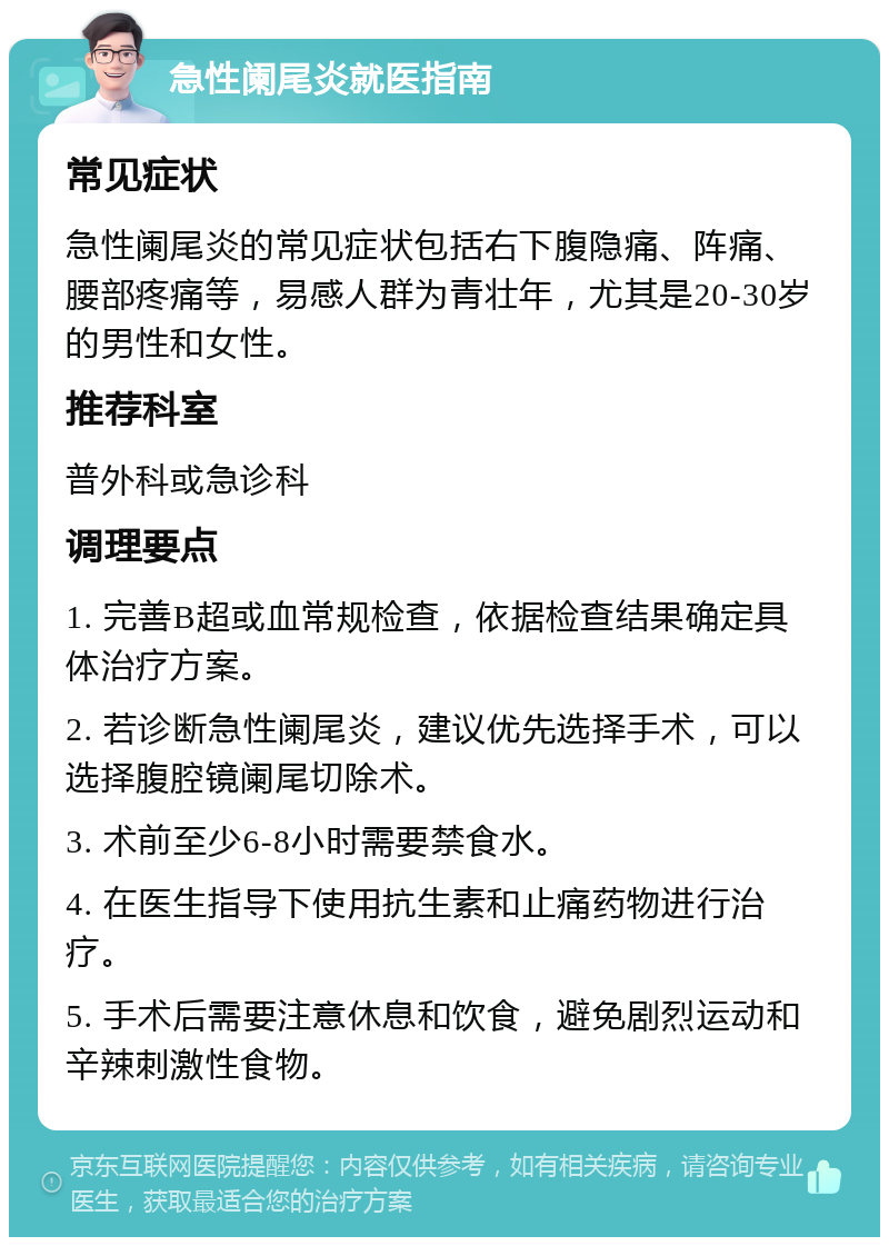 急性阑尾炎就医指南 常见症状 急性阑尾炎的常见症状包括右下腹隐痛、阵痛、腰部疼痛等，易感人群为青壮年，尤其是20-30岁的男性和女性。 推荐科室 普外科或急诊科 调理要点 1. 完善B超或血常规检查，依据检查结果确定具体治疗方案。 2. 若诊断急性阑尾炎，建议优先选择手术，可以选择腹腔镜阑尾切除术。 3. 术前至少6-8小时需要禁食水。 4. 在医生指导下使用抗生素和止痛药物进行治疗。 5. 手术后需要注意休息和饮食，避免剧烈运动和辛辣刺激性食物。