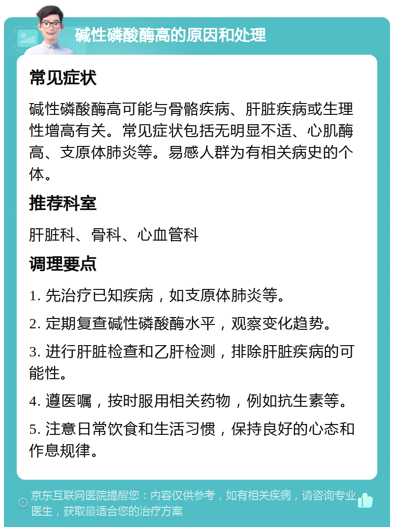 碱性磷酸酶高的原因和处理 常见症状 碱性磷酸酶高可能与骨骼疾病、肝脏疾病或生理性增高有关。常见症状包括无明显不适、心肌酶高、支原体肺炎等。易感人群为有相关病史的个体。 推荐科室 肝脏科、骨科、心血管科 调理要点 1. 先治疗已知疾病，如支原体肺炎等。 2. 定期复查碱性磷酸酶水平，观察变化趋势。 3. 进行肝脏检查和乙肝检测，排除肝脏疾病的可能性。 4. 遵医嘱，按时服用相关药物，例如抗生素等。 5. 注意日常饮食和生活习惯，保持良好的心态和作息规律。