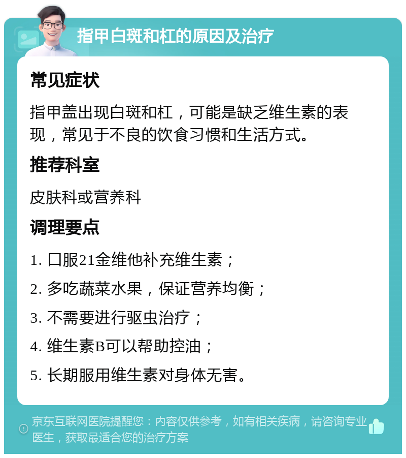 指甲白斑和杠的原因及治疗 常见症状 指甲盖出现白斑和杠，可能是缺乏维生素的表现，常见于不良的饮食习惯和生活方式。 推荐科室 皮肤科或营养科 调理要点 1. 口服21金维他补充维生素； 2. 多吃蔬菜水果，保证营养均衡； 3. 不需要进行驱虫治疗； 4. 维生素B可以帮助控油； 5. 长期服用维生素对身体无害。