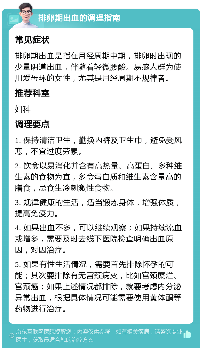 排卵期出血的调理指南 常见症状 排卵期出血是指在月经周期中期，排卵时出现的少量阴道出血，伴随着轻微腰酸。易感人群为使用爱母环的女性，尤其是月经周期不规律者。 推荐科室 妇科 调理要点 1. 保持清洁卫生，勤换内裤及卫生巾，避免受风寒，不宜过度劳累。 2. 饮食以易消化并含有高热量、高蛋白、多种维生素的食物为宜，多食蛋白质和维生素含量高的膳食，忌食生冷刺激性食物。 3. 规律健康的生活，适当锻炼身体，增强体质，提高免疫力。 4. 如果出血不多，可以继续观察；如果持续流血或增多，需要及时去线下医院检查明确出血原因，对因治疗。 5. 如果有性生活情况，需要首先排除怀孕的可能；其次要排除有无宫颈病变，比如宫颈糜烂、宫颈癌；如果上述情况都排除，就要考虑内分泌异常出血，根据具体情况可能需要使用黄体酮等药物进行治疗。