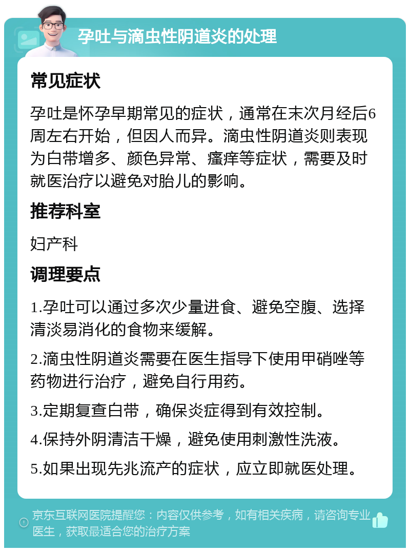 孕吐与滴虫性阴道炎的处理 常见症状 孕吐是怀孕早期常见的症状，通常在末次月经后6周左右开始，但因人而异。滴虫性阴道炎则表现为白带增多、颜色异常、瘙痒等症状，需要及时就医治疗以避免对胎儿的影响。 推荐科室 妇产科 调理要点 1.孕吐可以通过多次少量进食、避免空腹、选择清淡易消化的食物来缓解。 2.滴虫性阴道炎需要在医生指导下使用甲硝唑等药物进行治疗，避免自行用药。 3.定期复查白带，确保炎症得到有效控制。 4.保持外阴清洁干燥，避免使用刺激性洗液。 5.如果出现先兆流产的症状，应立即就医处理。