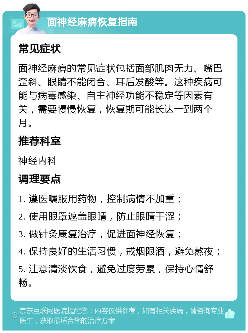 面神经麻痹恢复指南 常见症状 面神经麻痹的常见症状包括面部肌肉无力、嘴巴歪斜、眼睛不能闭合、耳后发酸等。这种疾病可能与病毒感染、自主神经功能不稳定等因素有关，需要慢慢恢复，恢复期可能长达一到两个月。 推荐科室 神经内科 调理要点 1. 遵医嘱服用药物，控制病情不加重； 2. 使用眼罩遮盖眼睛，防止眼睛干涩； 3. 做针灸康复治疗，促进面神经恢复； 4. 保持良好的生活习惯，戒烟限酒，避免熬夜； 5. 注意清淡饮食，避免过度劳累，保持心情舒畅。