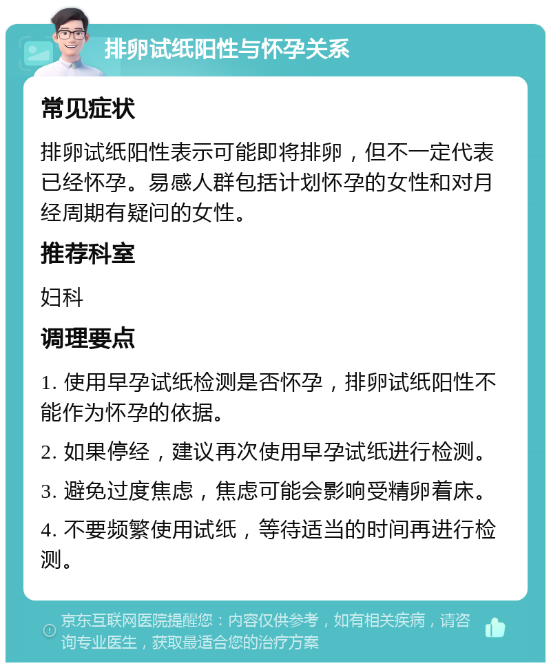 排卵试纸阳性与怀孕关系 常见症状 排卵试纸阳性表示可能即将排卵，但不一定代表已经怀孕。易感人群包括计划怀孕的女性和对月经周期有疑问的女性。 推荐科室 妇科 调理要点 1. 使用早孕试纸检测是否怀孕，排卵试纸阳性不能作为怀孕的依据。 2. 如果停经，建议再次使用早孕试纸进行检测。 3. 避免过度焦虑，焦虑可能会影响受精卵着床。 4. 不要频繁使用试纸，等待适当的时间再进行检测。