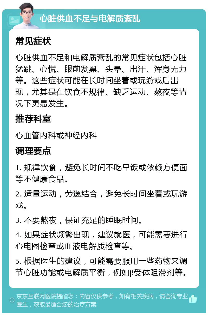 心脏供血不足与电解质紊乱 常见症状 心脏供血不足和电解质紊乱的常见症状包括心脏猛跳、心慌、眼前发黑、头晕、出汗、浑身无力等。这些症状可能在长时间坐着或玩游戏后出现，尤其是在饮食不规律、缺乏运动、熬夜等情况下更易发生。 推荐科室 心血管内科或神经内科 调理要点 1. 规律饮食，避免长时间不吃早饭或依赖方便面等不健康食品。 2. 适量运动，劳逸结合，避免长时间坐着或玩游戏。 3. 不要熬夜，保证充足的睡眠时间。 4. 如果症状频繁出现，建议就医，可能需要进行心电图检查或血液电解质检查等。 5. 根据医生的建议，可能需要服用一些药物来调节心脏功能或电解质平衡，例如β受体阻滞剂等。