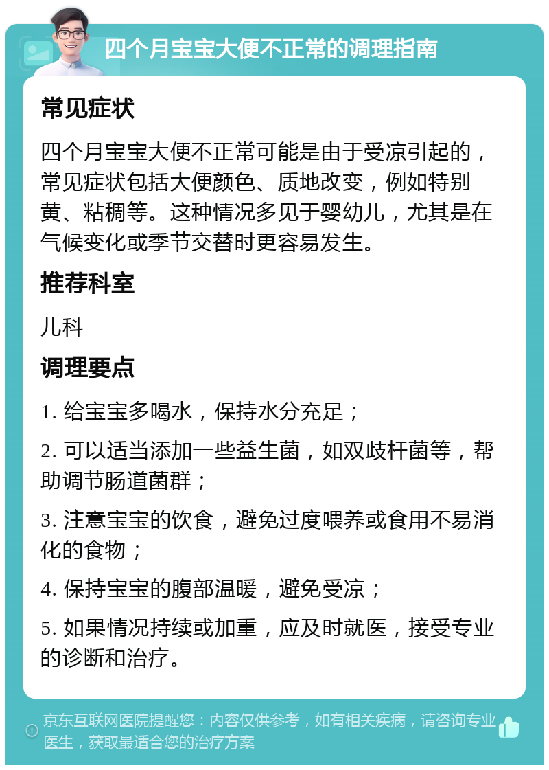 四个月宝宝大便不正常的调理指南 常见症状 四个月宝宝大便不正常可能是由于受凉引起的，常见症状包括大便颜色、质地改变，例如特别黄、粘稠等。这种情况多见于婴幼儿，尤其是在气候变化或季节交替时更容易发生。 推荐科室 儿科 调理要点 1. 给宝宝多喝水，保持水分充足； 2. 可以适当添加一些益生菌，如双歧杆菌等，帮助调节肠道菌群； 3. 注意宝宝的饮食，避免过度喂养或食用不易消化的食物； 4. 保持宝宝的腹部温暖，避免受凉； 5. 如果情况持续或加重，应及时就医，接受专业的诊断和治疗。