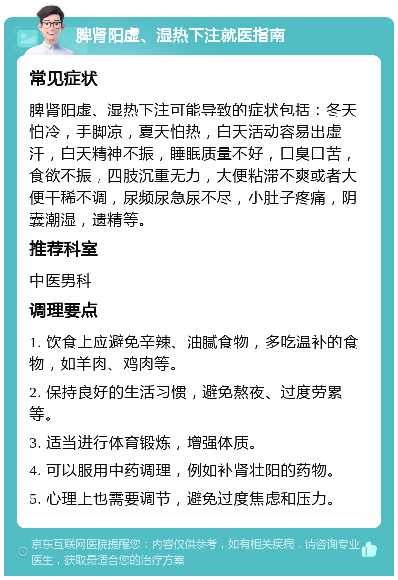 脾肾阳虚、湿热下注就医指南 常见症状 脾肾阳虚、湿热下注可能导致的症状包括：冬天怕冷，手脚凉，夏天怕热，白天活动容易出虚汗，白天精神不振，睡眠质量不好，口臭口苦，食欲不振，四肢沉重无力，大便粘滞不爽或者大便干稀不调，尿频尿急尿不尽，小肚子疼痛，阴囊潮湿，遗精等。 推荐科室 中医男科 调理要点 1. 饮食上应避免辛辣、油腻食物，多吃温补的食物，如羊肉、鸡肉等。 2. 保持良好的生活习惯，避免熬夜、过度劳累等。 3. 适当进行体育锻炼，增强体质。 4. 可以服用中药调理，例如补肾壮阳的药物。 5. 心理上也需要调节，避免过度焦虑和压力。