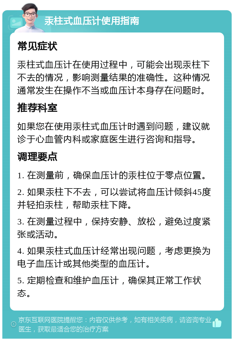 汞柱式血压计使用指南 常见症状 汞柱式血压计在使用过程中，可能会出现汞柱下不去的情况，影响测量结果的准确性。这种情况通常发生在操作不当或血压计本身存在问题时。 推荐科室 如果您在使用汞柱式血压计时遇到问题，建议就诊于心血管内科或家庭医生进行咨询和指导。 调理要点 1. 在测量前，确保血压计的汞柱位于零点位置。 2. 如果汞柱下不去，可以尝试将血压计倾斜45度并轻拍汞柱，帮助汞柱下降。 3. 在测量过程中，保持安静、放松，避免过度紧张或活动。 4. 如果汞柱式血压计经常出现问题，考虑更换为电子血压计或其他类型的血压计。 5. 定期检查和维护血压计，确保其正常工作状态。