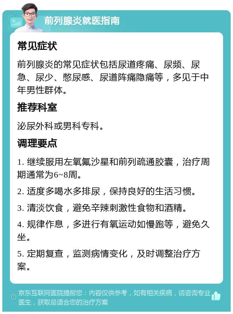 前列腺炎就医指南 常见症状 前列腺炎的常见症状包括尿道疼痛、尿频、尿急、尿少、憋尿感、尿道阵痛隐痛等，多见于中年男性群体。 推荐科室 泌尿外科或男科专科。 调理要点 1. 继续服用左氧氟沙星和前列疏通胶囊，治疗周期通常为6~8周。 2. 适度多喝水多排尿，保持良好的生活习惯。 3. 清淡饮食，避免辛辣刺激性食物和酒精。 4. 规律作息，多进行有氧运动如慢跑等，避免久坐。 5. 定期复查，监测病情变化，及时调整治疗方案。