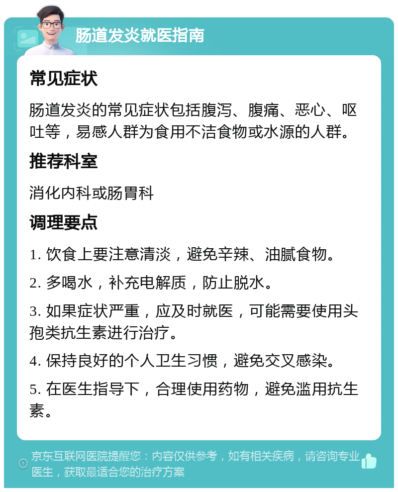 肠道发炎就医指南 常见症状 肠道发炎的常见症状包括腹泻、腹痛、恶心、呕吐等，易感人群为食用不洁食物或水源的人群。 推荐科室 消化内科或肠胃科 调理要点 1. 饮食上要注意清淡，避免辛辣、油腻食物。 2. 多喝水，补充电解质，防止脱水。 3. 如果症状严重，应及时就医，可能需要使用头孢类抗生素进行治疗。 4. 保持良好的个人卫生习惯，避免交叉感染。 5. 在医生指导下，合理使用药物，避免滥用抗生素。